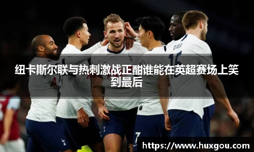 纽卡斯尔联与热刺激战正酣谁能在英超赛场上笑到最后