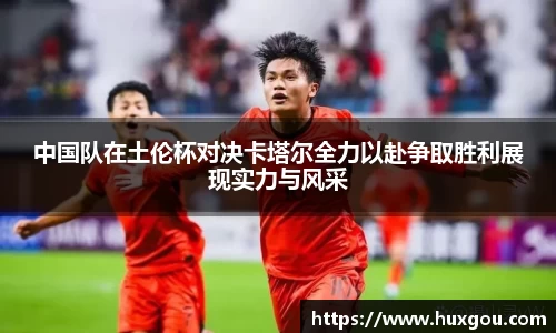 中国队在土伦杯对决卡塔尔全力以赴争取胜利展现实力与风采